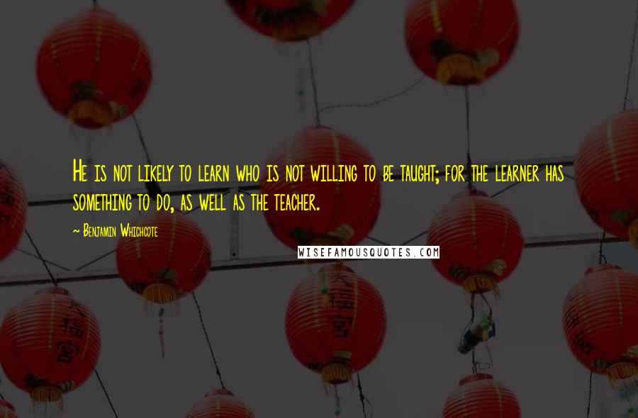 Benjamin Whichcote Quotes: He is not likely to learn who is not willing to be taught; for the learner has something to do, as well as the teacher.