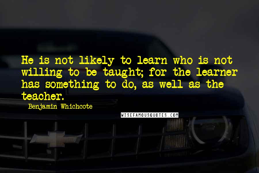 Benjamin Whichcote Quotes: He is not likely to learn who is not willing to be taught; for the learner has something to do, as well as the teacher.