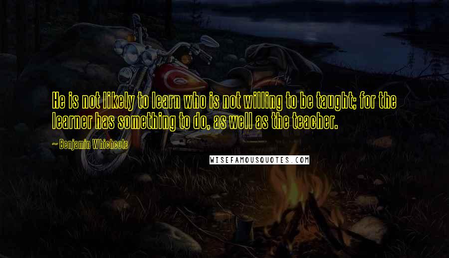 Benjamin Whichcote Quotes: He is not likely to learn who is not willing to be taught; for the learner has something to do, as well as the teacher.