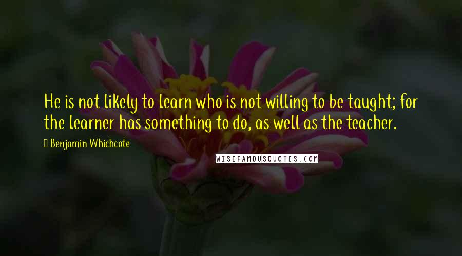 Benjamin Whichcote Quotes: He is not likely to learn who is not willing to be taught; for the learner has something to do, as well as the teacher.