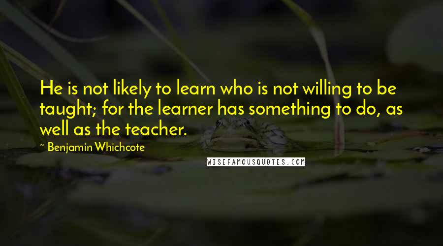 Benjamin Whichcote Quotes: He is not likely to learn who is not willing to be taught; for the learner has something to do, as well as the teacher.