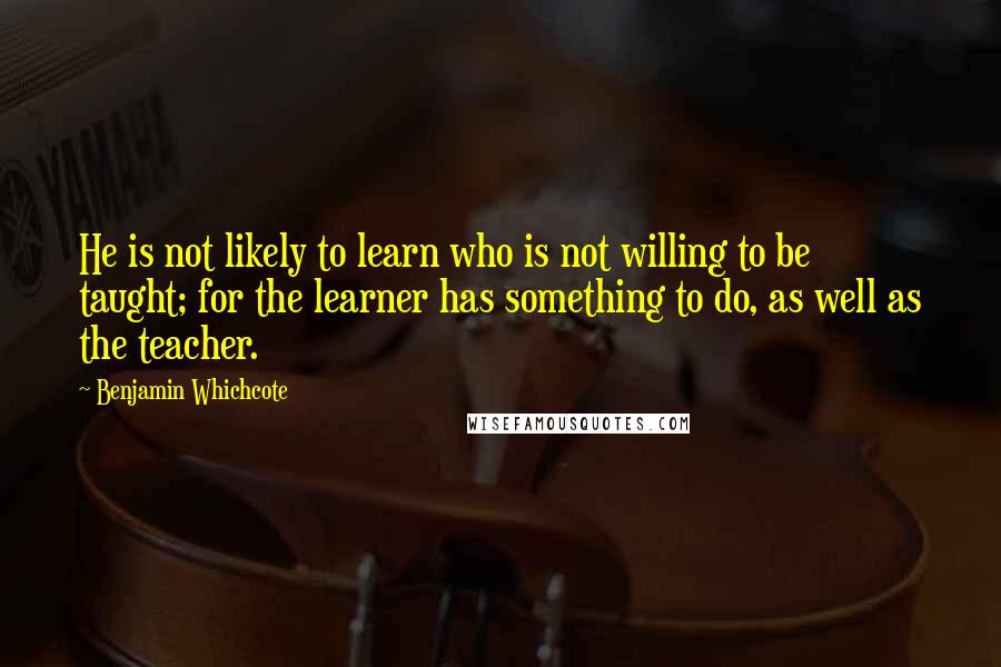 Benjamin Whichcote Quotes: He is not likely to learn who is not willing to be taught; for the learner has something to do, as well as the teacher.