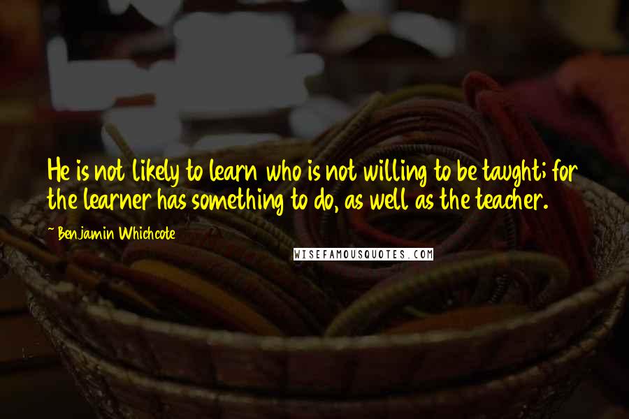 Benjamin Whichcote Quotes: He is not likely to learn who is not willing to be taught; for the learner has something to do, as well as the teacher.