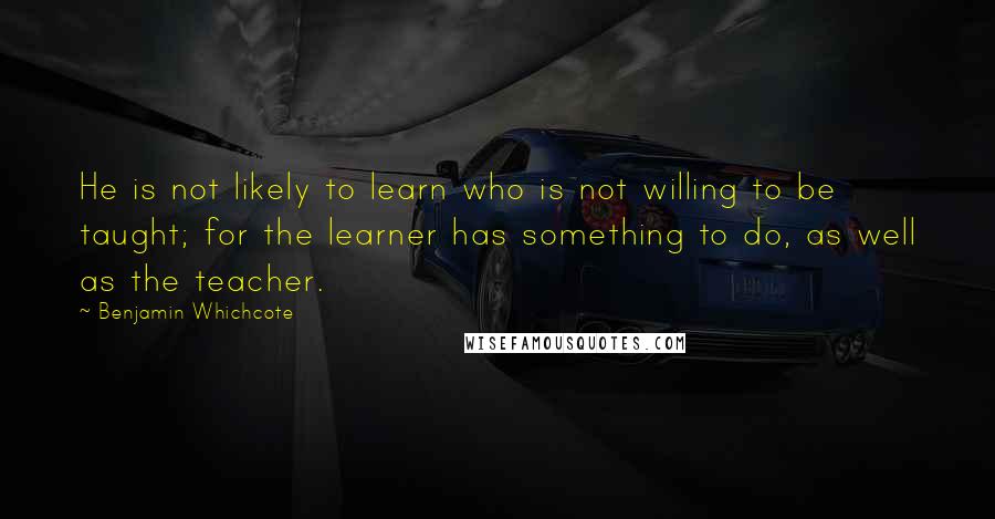 Benjamin Whichcote Quotes: He is not likely to learn who is not willing to be taught; for the learner has something to do, as well as the teacher.