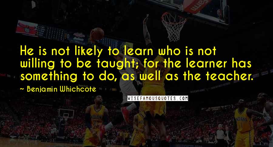 Benjamin Whichcote Quotes: He is not likely to learn who is not willing to be taught; for the learner has something to do, as well as the teacher.