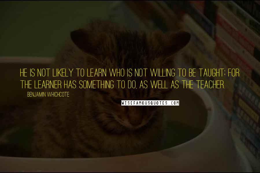 Benjamin Whichcote Quotes: He is not likely to learn who is not willing to be taught; for the learner has something to do, as well as the teacher.