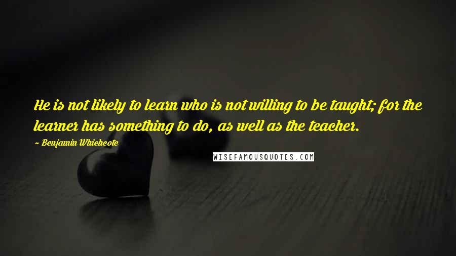 Benjamin Whichcote Quotes: He is not likely to learn who is not willing to be taught; for the learner has something to do, as well as the teacher.