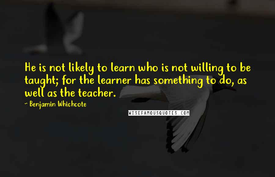 Benjamin Whichcote Quotes: He is not likely to learn who is not willing to be taught; for the learner has something to do, as well as the teacher.