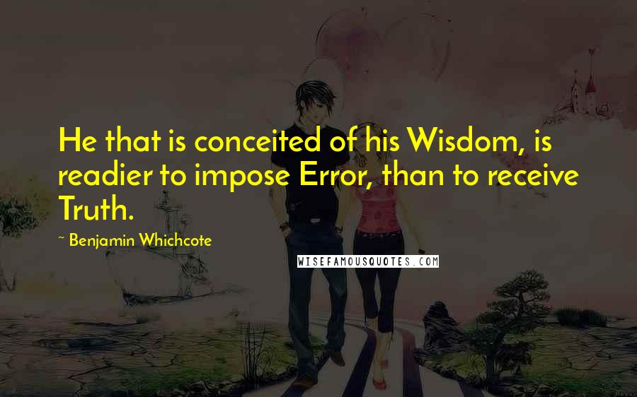 Benjamin Whichcote Quotes: He that is conceited of his Wisdom, is readier to impose Error, than to receive Truth.