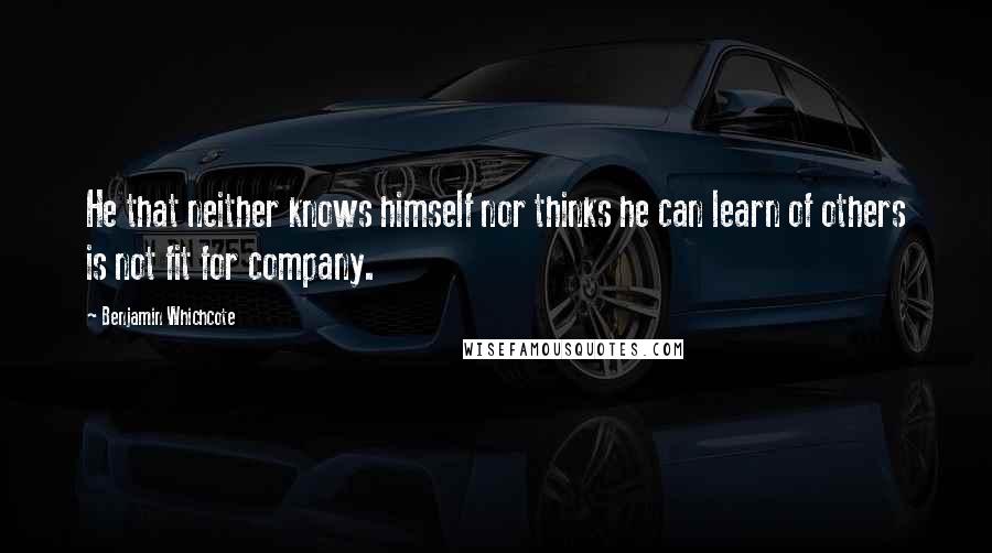 Benjamin Whichcote Quotes: He that neither knows himself nor thinks he can learn of others is not fit for company.