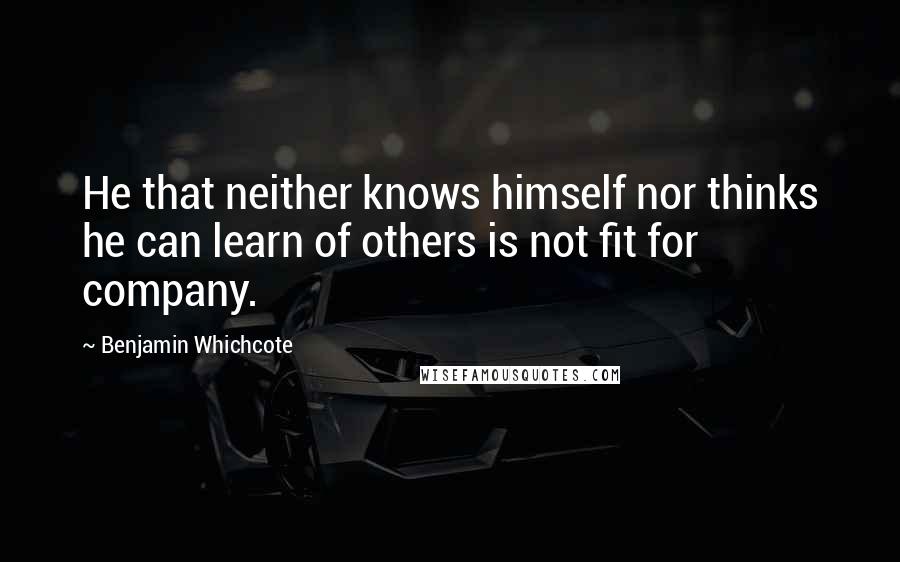 Benjamin Whichcote Quotes: He that neither knows himself nor thinks he can learn of others is not fit for company.