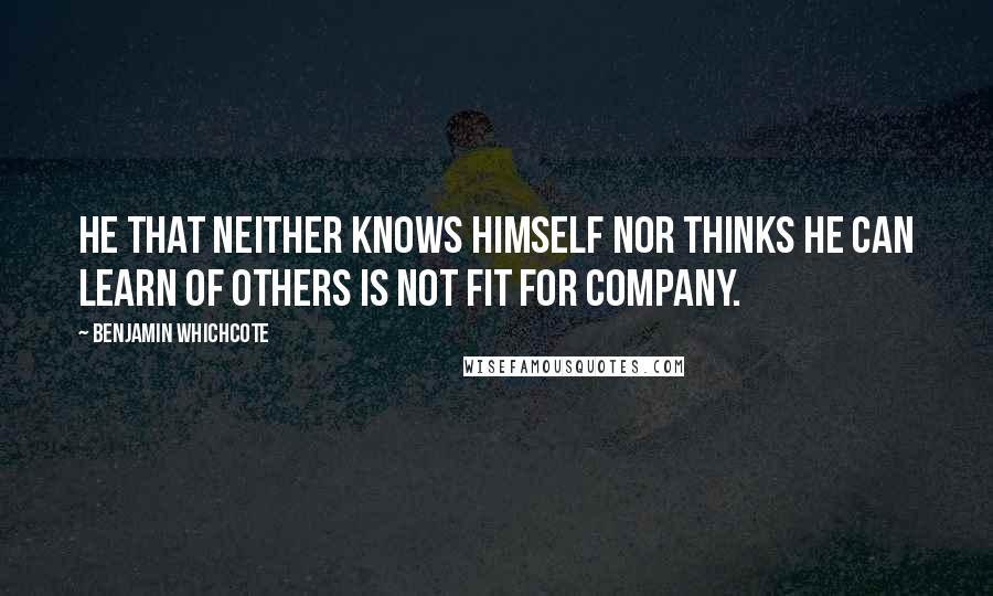 Benjamin Whichcote Quotes: He that neither knows himself nor thinks he can learn of others is not fit for company.