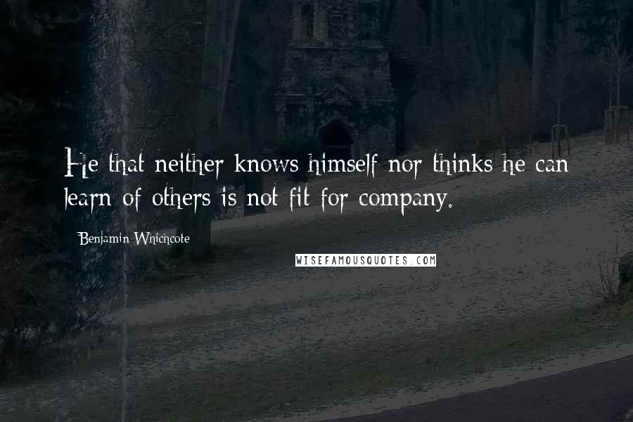 Benjamin Whichcote Quotes: He that neither knows himself nor thinks he can learn of others is not fit for company.