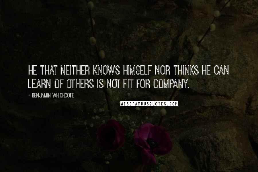 Benjamin Whichcote Quotes: He that neither knows himself nor thinks he can learn of others is not fit for company.