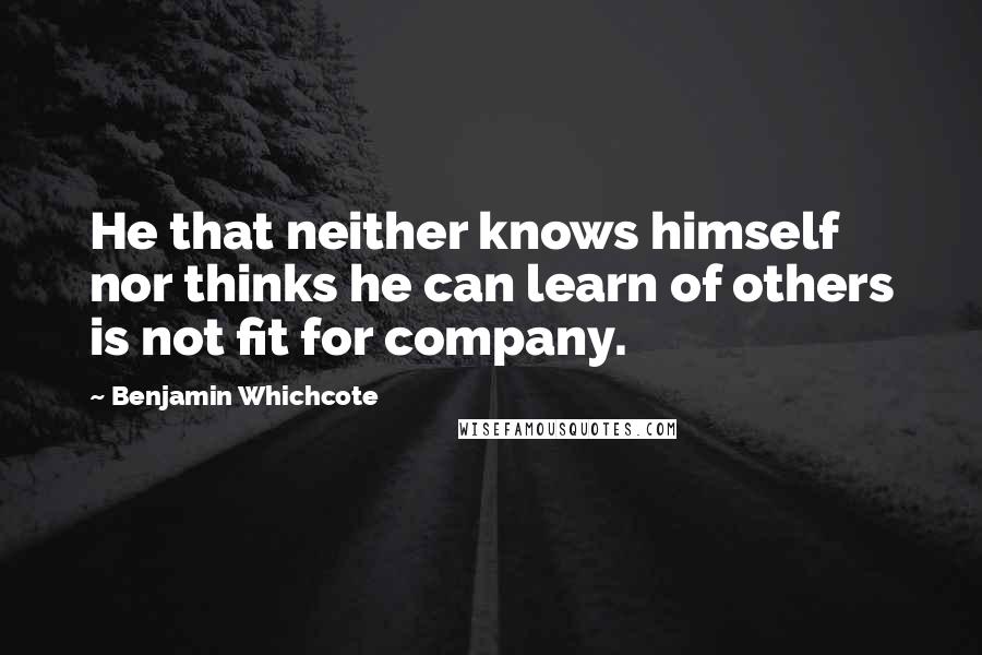 Benjamin Whichcote Quotes: He that neither knows himself nor thinks he can learn of others is not fit for company.