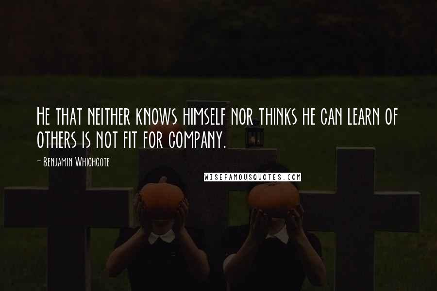 Benjamin Whichcote Quotes: He that neither knows himself nor thinks he can learn of others is not fit for company.