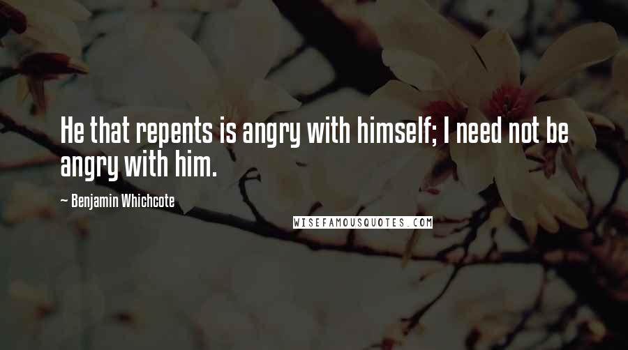 Benjamin Whichcote Quotes: He that repents is angry with himself; I need not be angry with him.