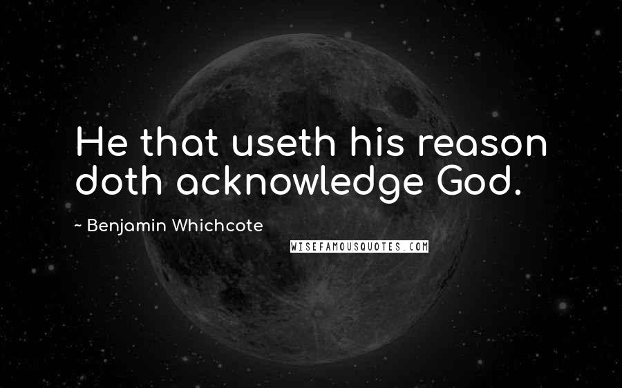 Benjamin Whichcote Quotes: He that useth his reason doth acknowledge God.