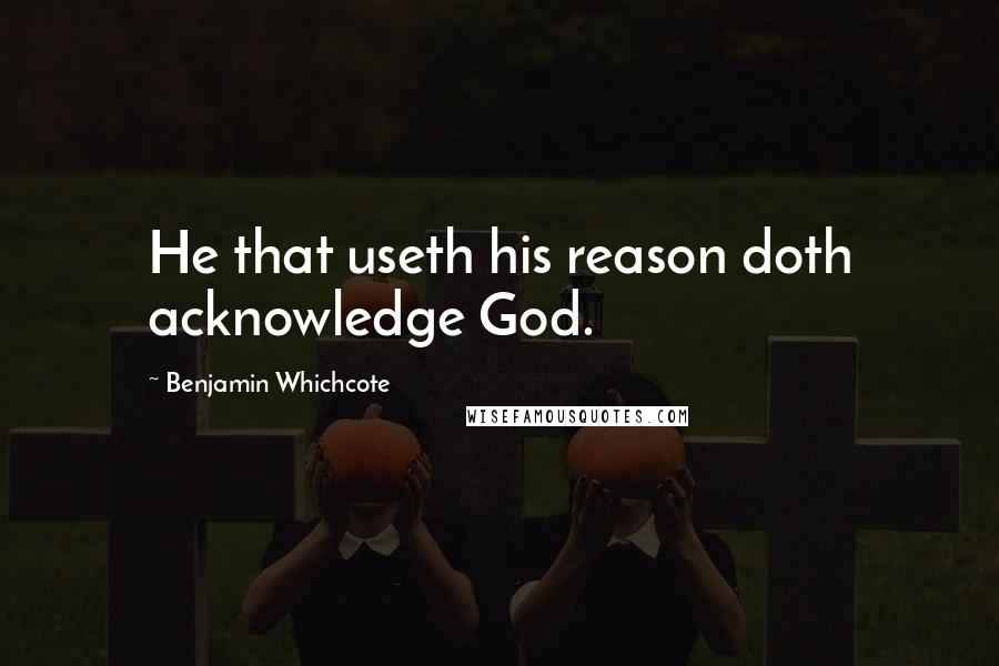 Benjamin Whichcote Quotes: He that useth his reason doth acknowledge God.