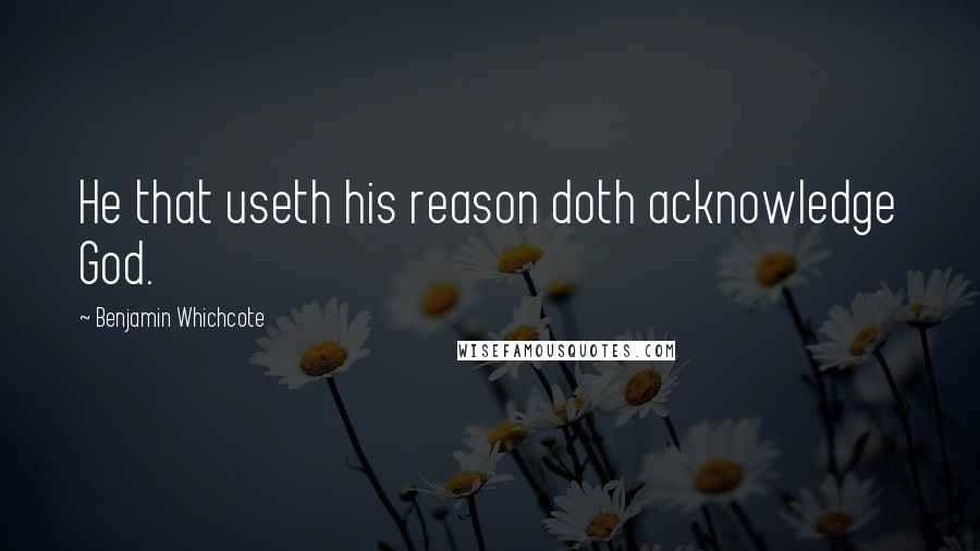 Benjamin Whichcote Quotes: He that useth his reason doth acknowledge God.