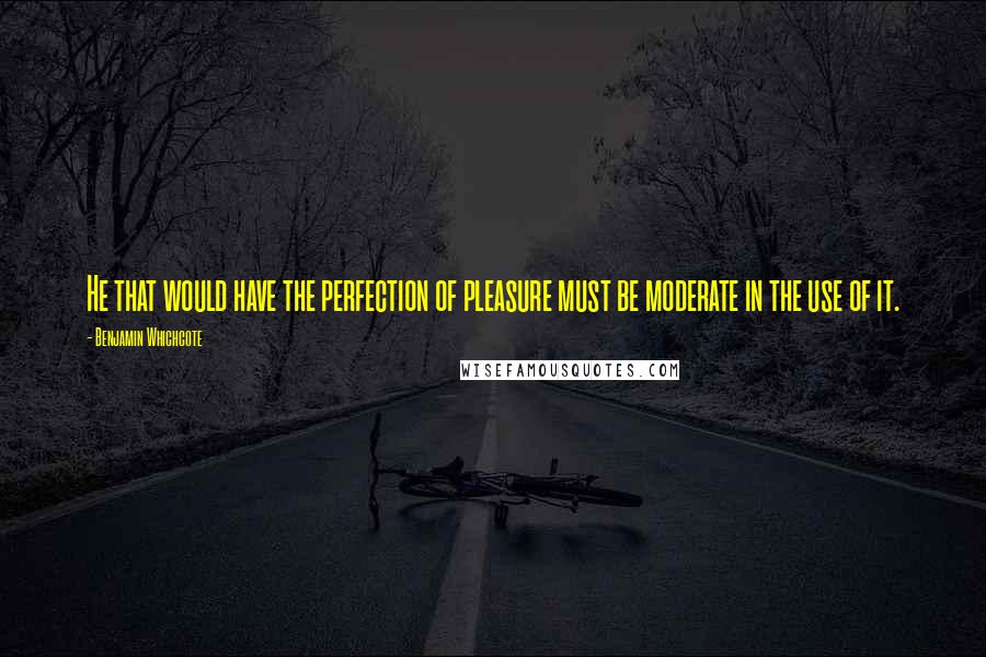 Benjamin Whichcote Quotes: He that would have the perfection of pleasure must be moderate in the use of it.