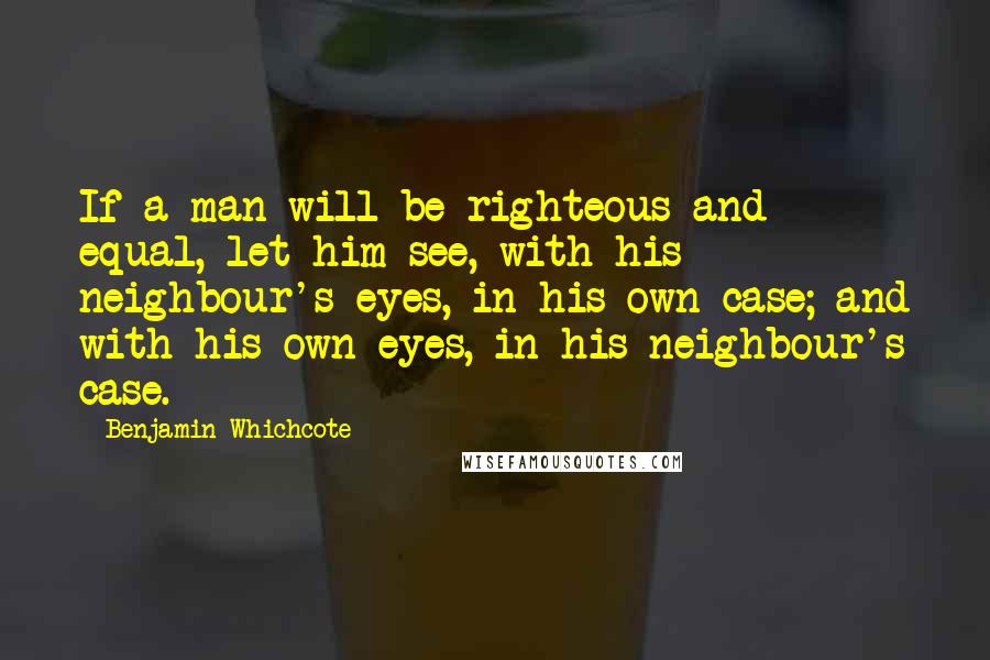 Benjamin Whichcote Quotes: If a man will be righteous and equal, let him see, with his neighbour's eyes, in his own case; and with his own eyes, in his neighbour's case.