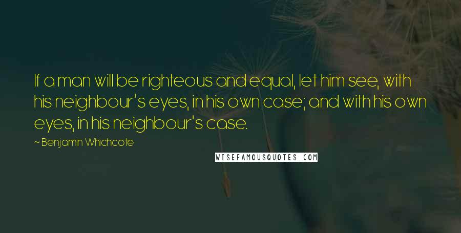 Benjamin Whichcote Quotes: If a man will be righteous and equal, let him see, with his neighbour's eyes, in his own case; and with his own eyes, in his neighbour's case.