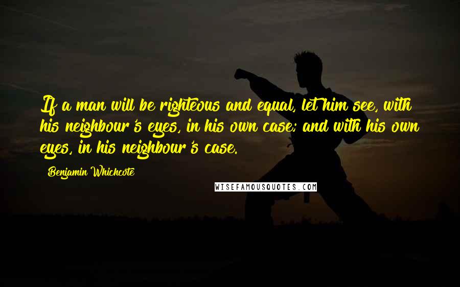 Benjamin Whichcote Quotes: If a man will be righteous and equal, let him see, with his neighbour's eyes, in his own case; and with his own eyes, in his neighbour's case.