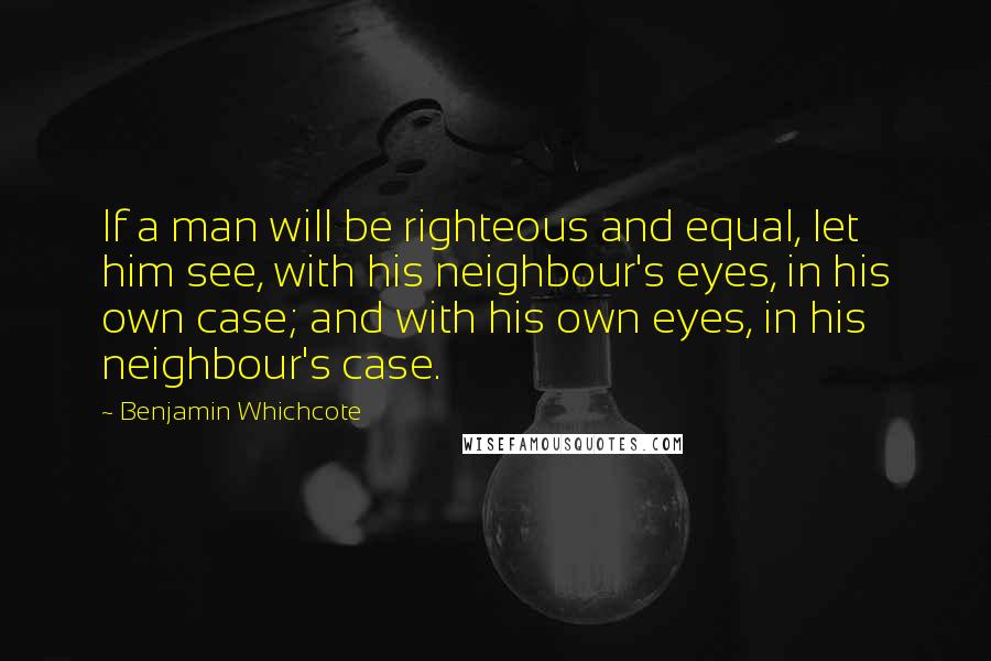 Benjamin Whichcote Quotes: If a man will be righteous and equal, let him see, with his neighbour's eyes, in his own case; and with his own eyes, in his neighbour's case.