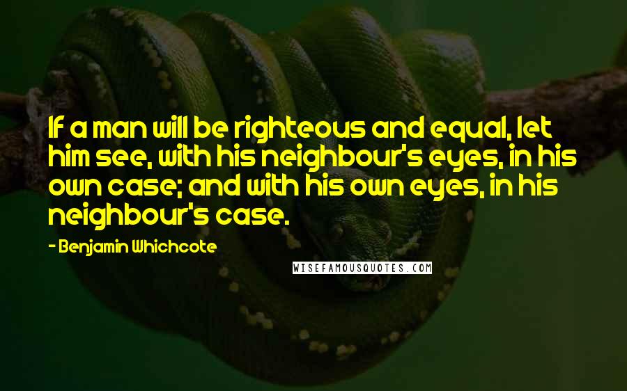 Benjamin Whichcote Quotes: If a man will be righteous and equal, let him see, with his neighbour's eyes, in his own case; and with his own eyes, in his neighbour's case.