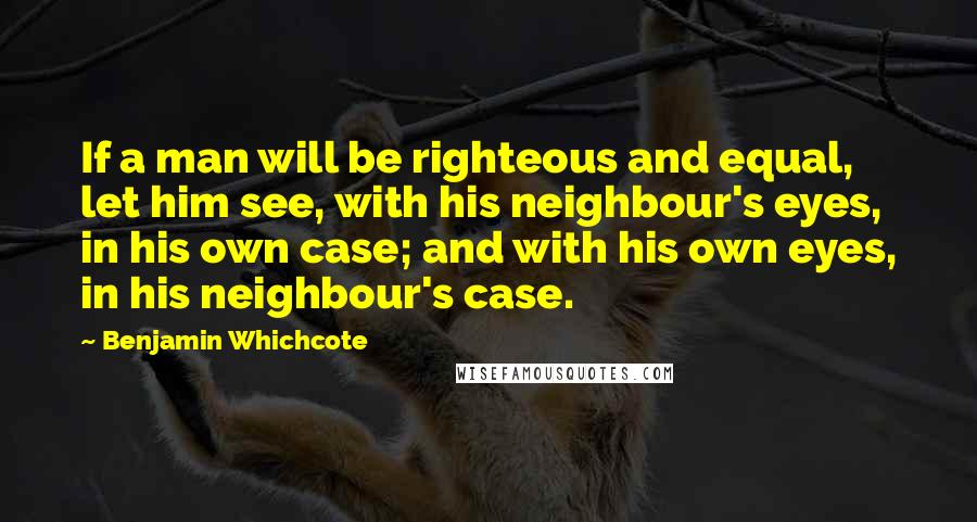 Benjamin Whichcote Quotes: If a man will be righteous and equal, let him see, with his neighbour's eyes, in his own case; and with his own eyes, in his neighbour's case.