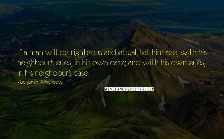 Benjamin Whichcote Quotes: If a man will be righteous and equal, let him see, with his neighbour's eyes, in his own case; and with his own eyes, in his neighbour's case.