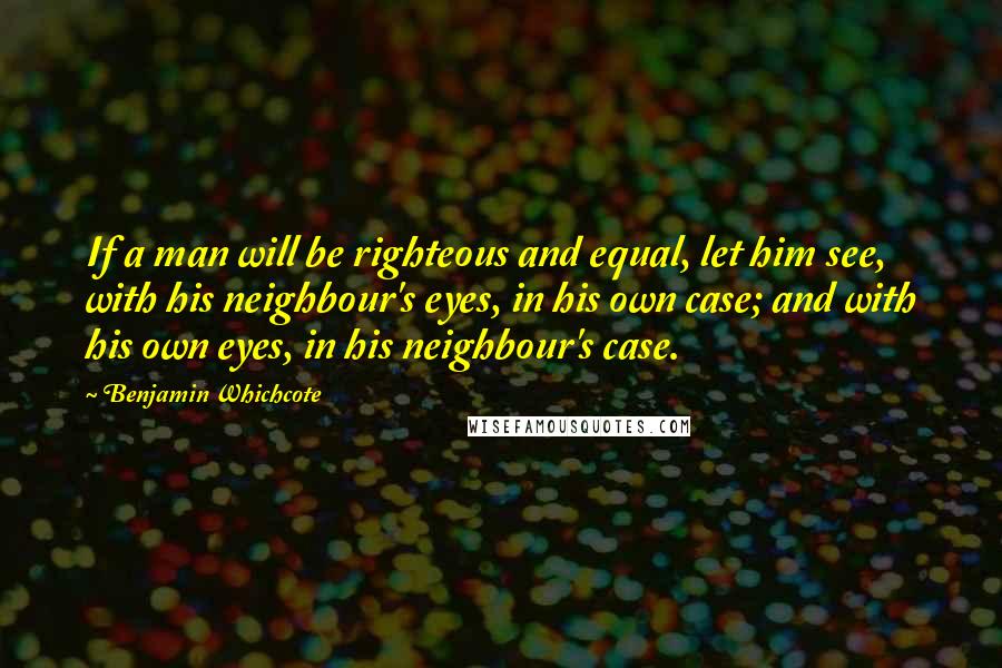 Benjamin Whichcote Quotes: If a man will be righteous and equal, let him see, with his neighbour's eyes, in his own case; and with his own eyes, in his neighbour's case.