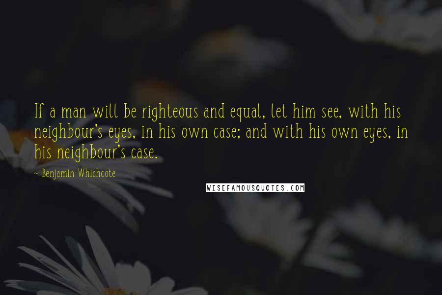 Benjamin Whichcote Quotes: If a man will be righteous and equal, let him see, with his neighbour's eyes, in his own case; and with his own eyes, in his neighbour's case.