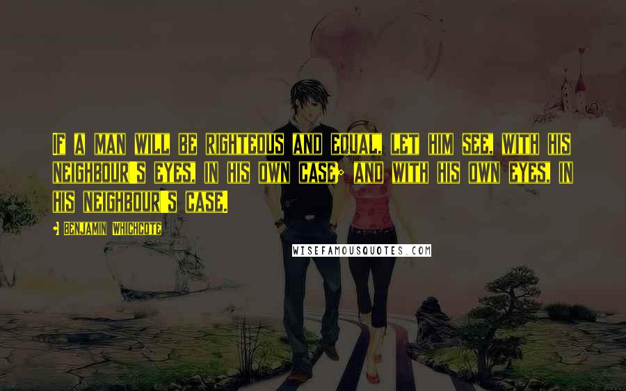 Benjamin Whichcote Quotes: If a man will be righteous and equal, let him see, with his neighbour's eyes, in his own case; and with his own eyes, in his neighbour's case.