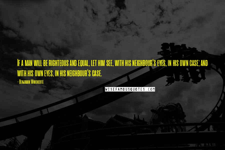 Benjamin Whichcote Quotes: If a man will be righteous and equal, let him see, with his neighbour's eyes, in his own case; and with his own eyes, in his neighbour's case.