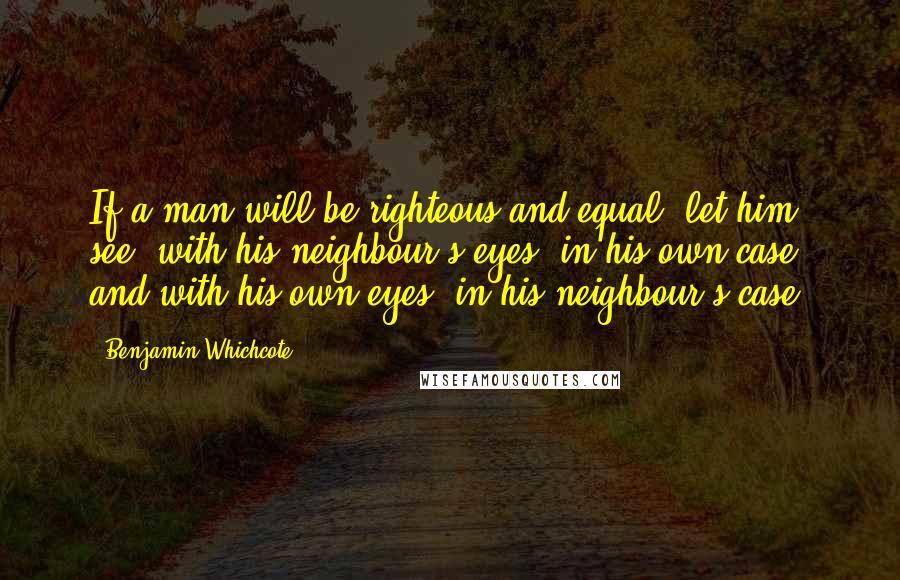 Benjamin Whichcote Quotes: If a man will be righteous and equal, let him see, with his neighbour's eyes, in his own case; and with his own eyes, in his neighbour's case.