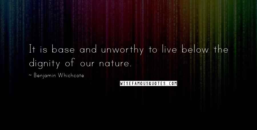 Benjamin Whichcote Quotes: It is base and unworthy to live below the dignity of our nature.