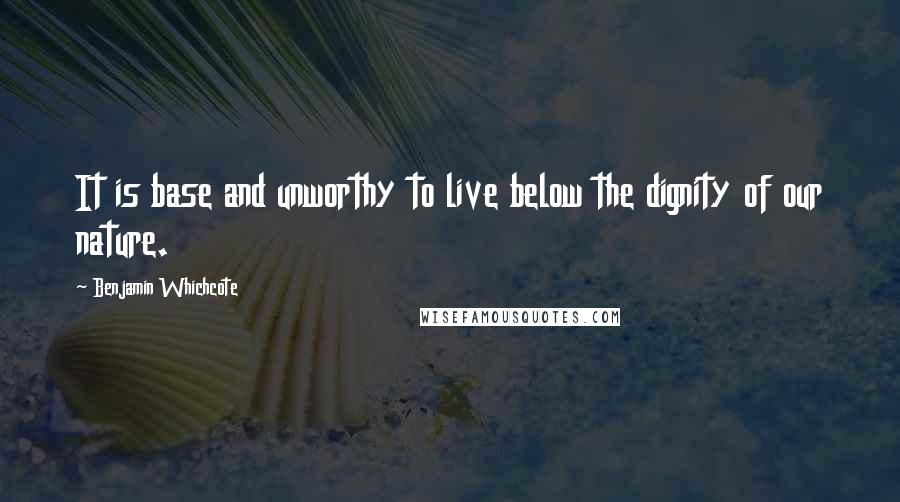 Benjamin Whichcote Quotes: It is base and unworthy to live below the dignity of our nature.