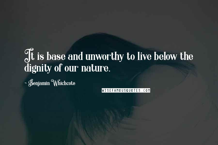 Benjamin Whichcote Quotes: It is base and unworthy to live below the dignity of our nature.