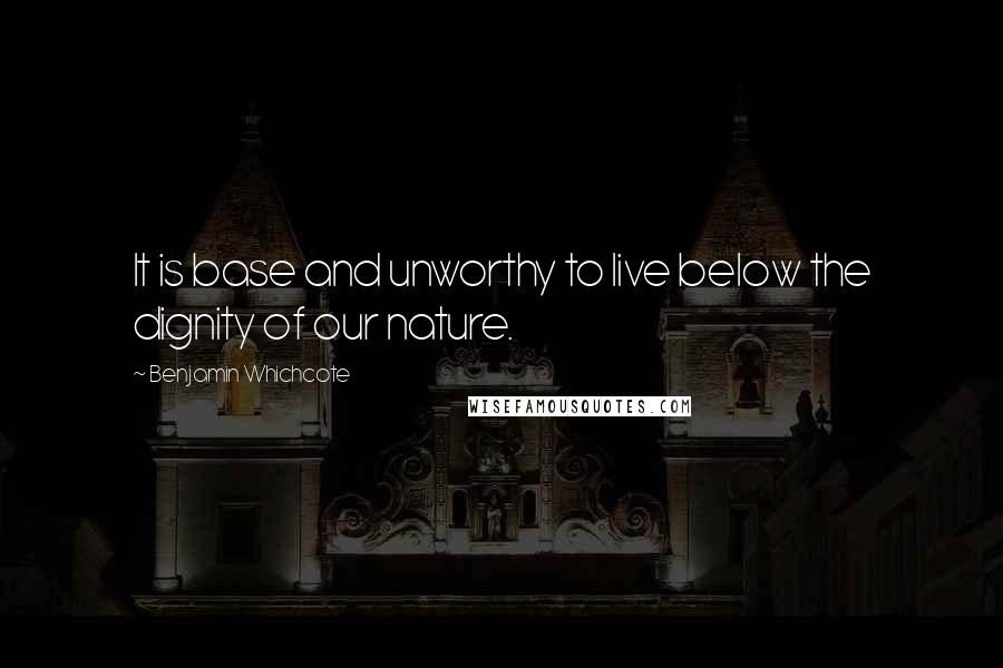 Benjamin Whichcote Quotes: It is base and unworthy to live below the dignity of our nature.
