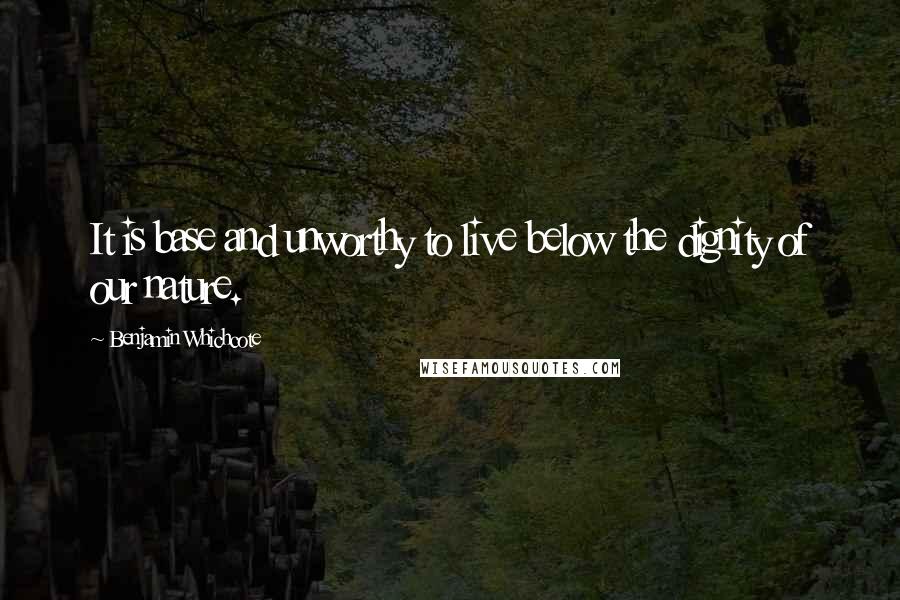 Benjamin Whichcote Quotes: It is base and unworthy to live below the dignity of our nature.