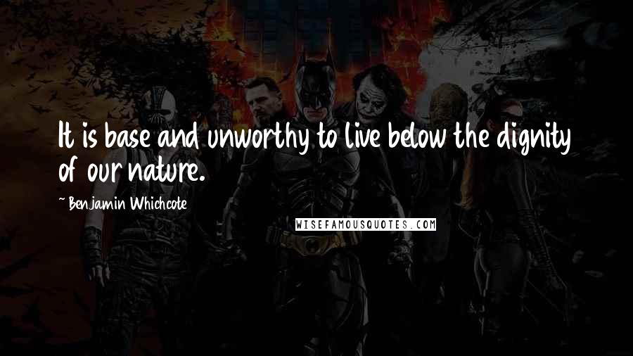 Benjamin Whichcote Quotes: It is base and unworthy to live below the dignity of our nature.