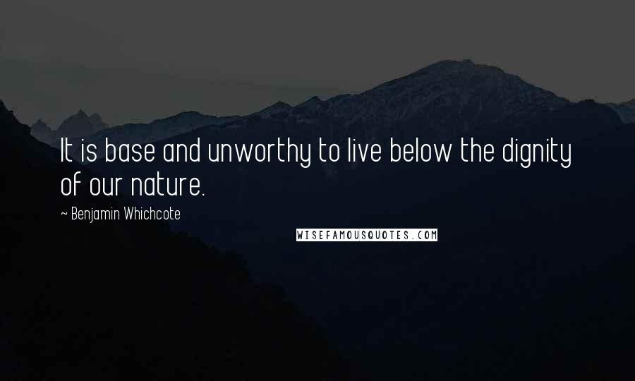 Benjamin Whichcote Quotes: It is base and unworthy to live below the dignity of our nature.