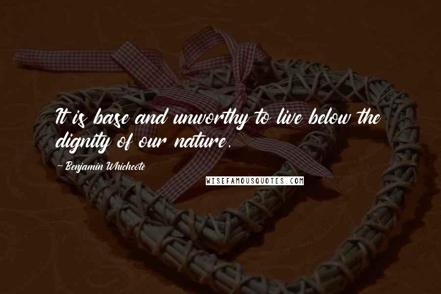 Benjamin Whichcote Quotes: It is base and unworthy to live below the dignity of our nature.