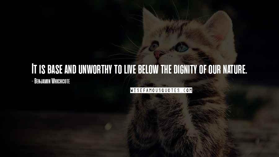 Benjamin Whichcote Quotes: It is base and unworthy to live below the dignity of our nature.