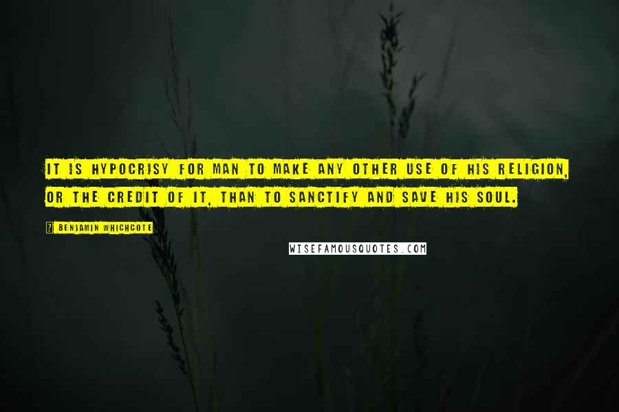 Benjamin Whichcote Quotes: It is hypocrisy for man to make any other use of his religion, or the credit of it, than to sanctify and save his soul.