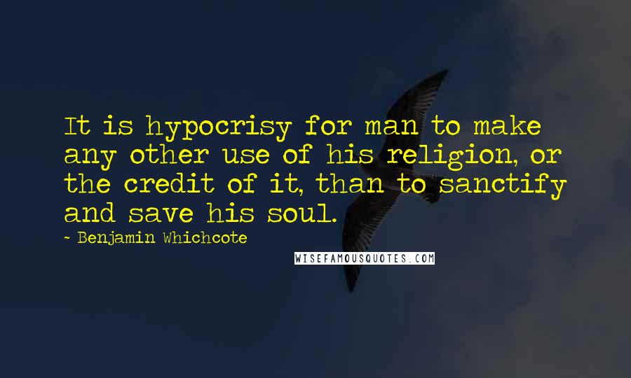 Benjamin Whichcote Quotes: It is hypocrisy for man to make any other use of his religion, or the credit of it, than to sanctify and save his soul.