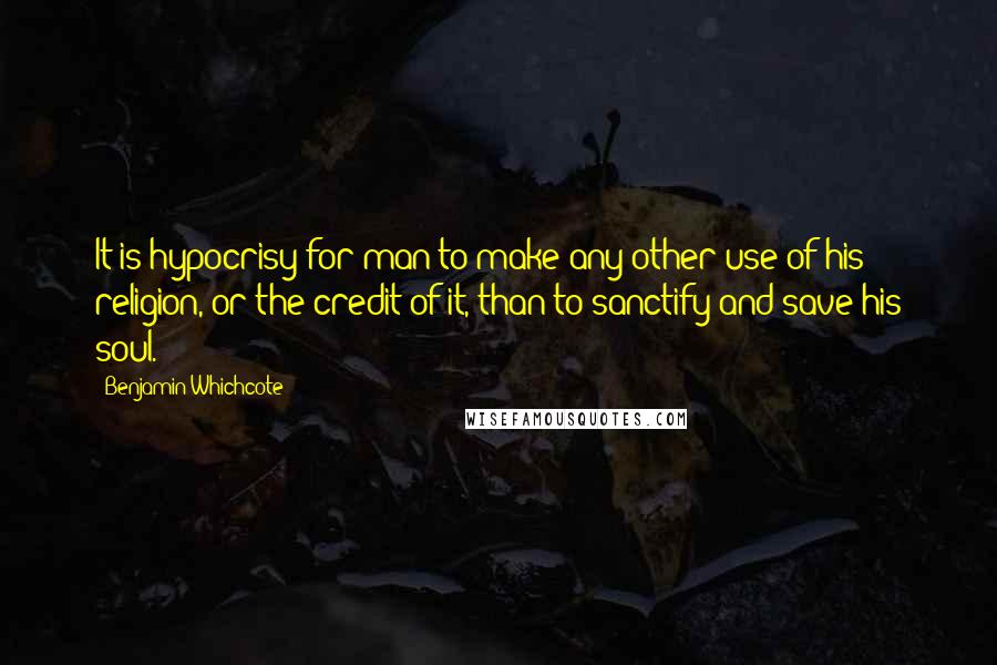 Benjamin Whichcote Quotes: It is hypocrisy for man to make any other use of his religion, or the credit of it, than to sanctify and save his soul.