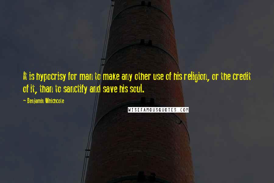 Benjamin Whichcote Quotes: It is hypocrisy for man to make any other use of his religion, or the credit of it, than to sanctify and save his soul.